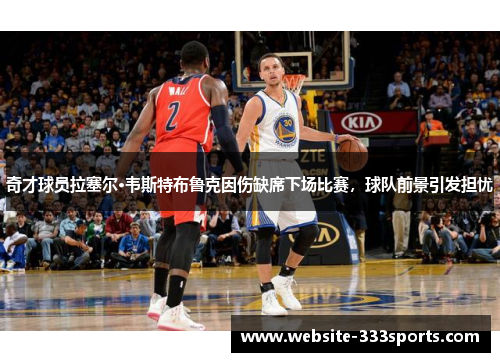 奇才球员拉塞尔·韦斯特布鲁克因伤缺席下场比赛，球队前景引发担忧