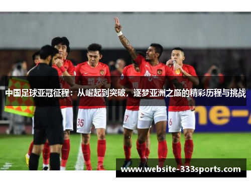 中国足球亚冠征程：从崛起到突破，逐梦亚洲之巅的精彩历程与挑战