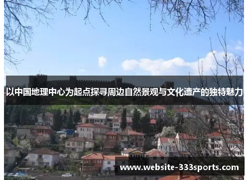 以中国地理中心为起点探寻周边自然景观与文化遗产的独特魅力